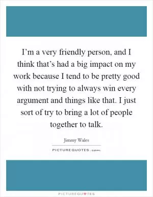 I’m a very friendly person, and I think that’s had a big impact on my work because I tend to be pretty good with not trying to always win every argument and things like that. I just sort of try to bring a lot of people together to talk Picture Quote #1