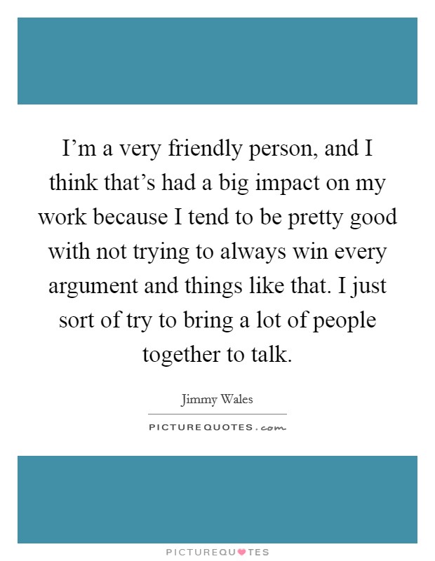I'm a very friendly person, and I think that's had a big impact on my work because I tend to be pretty good with not trying to always win every argument and things like that. I just sort of try to bring a lot of people together to talk. Picture Quote #1