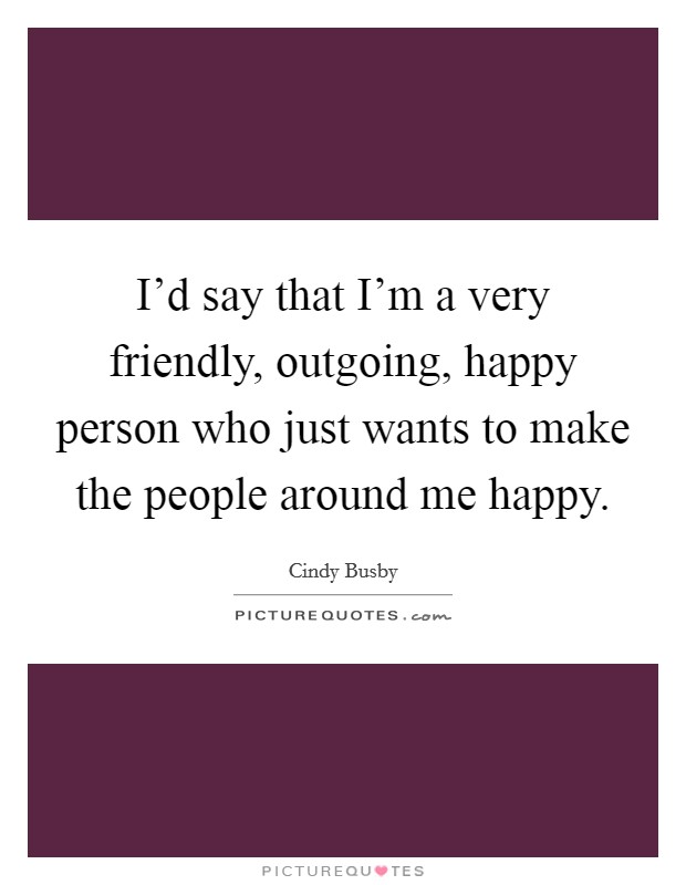 I'd say that I'm a very friendly, outgoing, happy person who just wants to make the people around me happy. Picture Quote #1