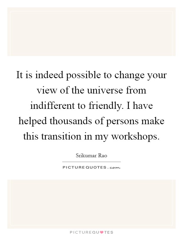 It is indeed possible to change your view of the universe from indifferent to friendly. I have helped thousands of persons make this transition in my workshops. Picture Quote #1
