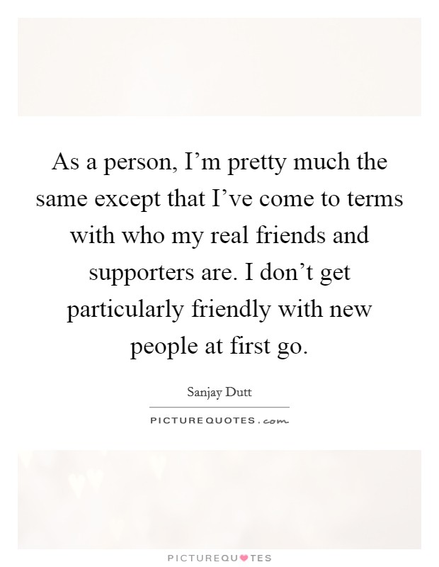 As a person, I'm pretty much the same except that I've come to terms with who my real friends and supporters are. I don't get particularly friendly with new people at first go. Picture Quote #1