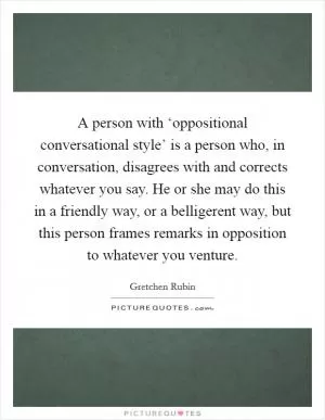 A person with ‘oppositional conversational style’ is a person who, in conversation, disagrees with and corrects whatever you say. He or she may do this in a friendly way, or a belligerent way, but this person frames remarks in opposition to whatever you venture Picture Quote #1