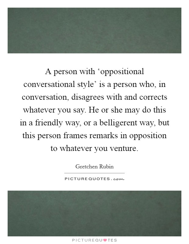 A person with ‘oppositional conversational style' is a person who, in conversation, disagrees with and corrects whatever you say. He or she may do this in a friendly way, or a belligerent way, but this person frames remarks in opposition to whatever you venture. Picture Quote #1