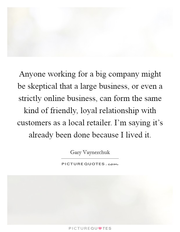 Anyone working for a big company might be skeptical that a large business, or even a strictly online business, can form the same kind of friendly, loyal relationship with customers as a local retailer. I'm saying it's already been done because I lived it. Picture Quote #1