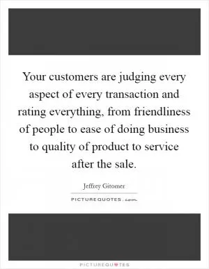 Your customers are judging every aspect of every transaction and rating everything, from friendliness of people to ease of doing business to quality of product to service after the sale Picture Quote #1