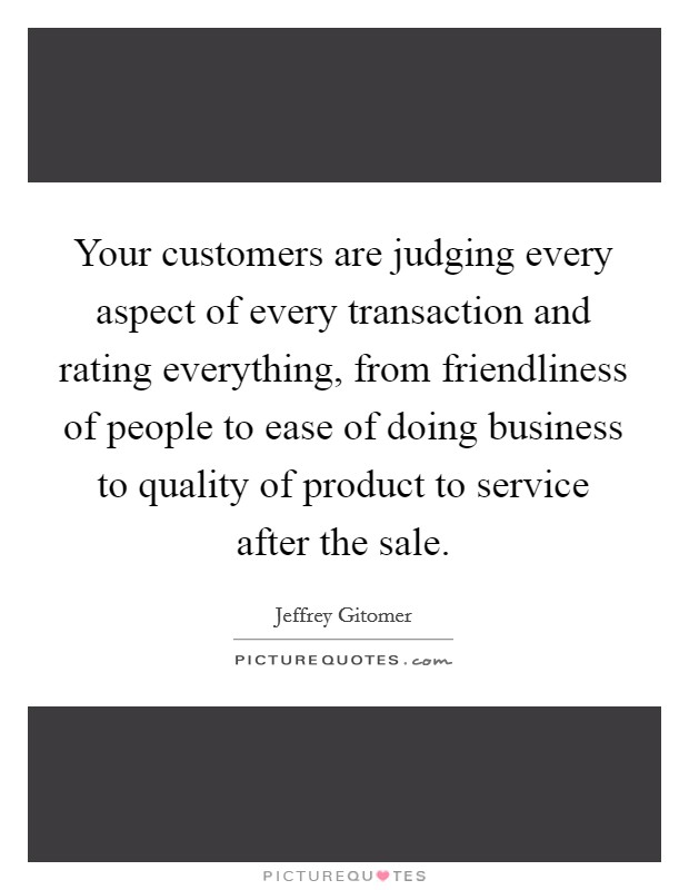 Your customers are judging every aspect of every transaction and rating everything, from friendliness of people to ease of doing business to quality of product to service after the sale. Picture Quote #1