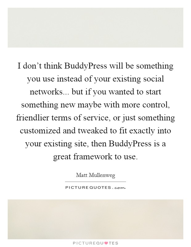 I don't think BuddyPress will be something you use instead of your existing social networks... but if you wanted to start something new maybe with more control, friendlier terms of service, or just something customized and tweaked to fit exactly into your existing site, then BuddyPress is a great framework to use. Picture Quote #1