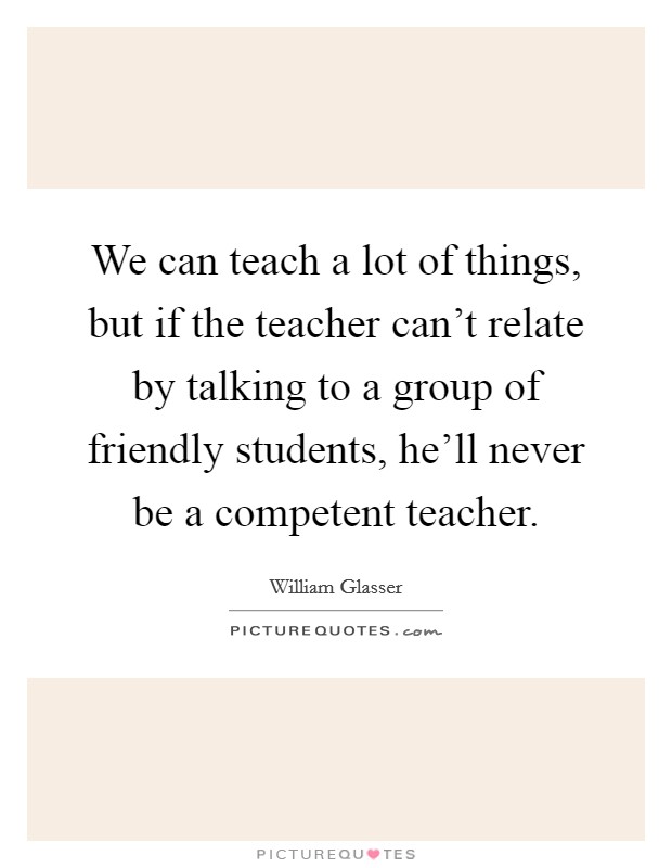We can teach a lot of things, but if the teacher can't relate by talking to a group of friendly students, he'll never be a competent teacher. Picture Quote #1