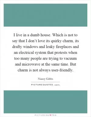 I live in a dumb house. Which is not to say that I don’t love its quirky charm, its drafty windows and leaky fireplaces and an electrical system that protests when too many people are trying to vacuum and microwave at the same time. But charm is not always user-friendly Picture Quote #1