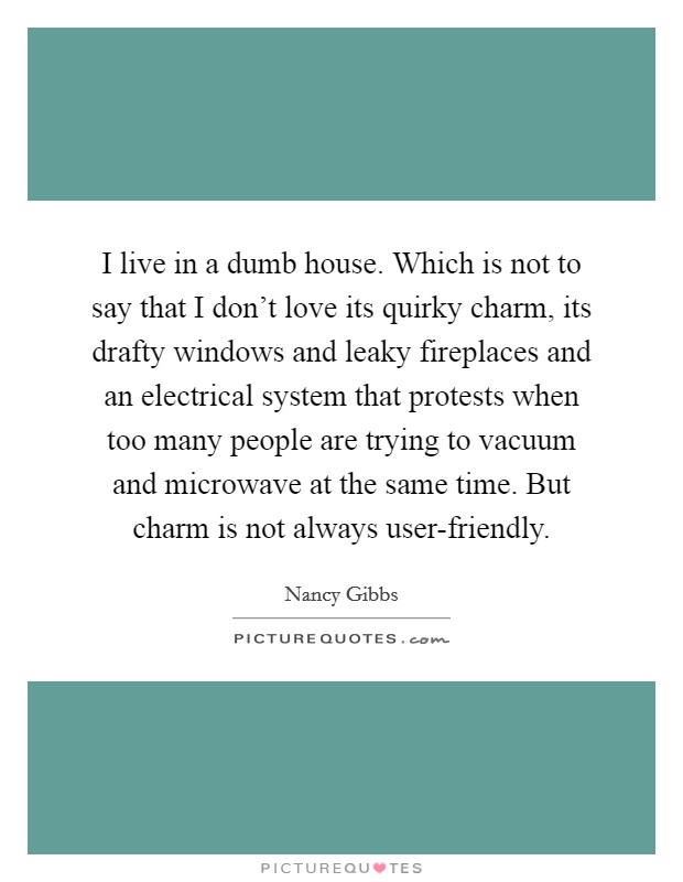 I live in a dumb house. Which is not to say that I don't love its quirky charm, its drafty windows and leaky fireplaces and an electrical system that protests when too many people are trying to vacuum and microwave at the same time. But charm is not always user-friendly. Picture Quote #1