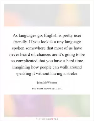 As languages go, English is pretty user friendly. If you look at a tiny language spoken somewhere that most of us have never heard of, chances are it’s going to be so complicated that you have a hard time imagining how people can walk around speaking it without having a stroke Picture Quote #1