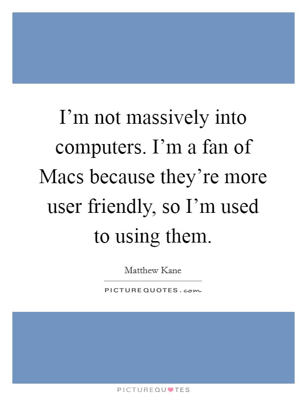 I'm not massively into computers. I'm a fan of Macs because they're more user friendly, so I'm used to using them. Picture Quote #1