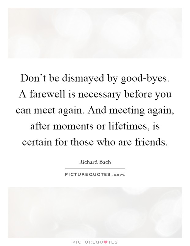 Don't be dismayed by good-byes. A farewell is necessary before you can meet again. And meeting again, after moments or lifetimes, is certain for those who are friends. Picture Quote #1