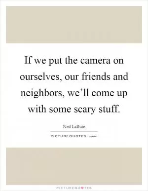 If we put the camera on ourselves, our friends and neighbors, we’ll come up with some scary stuff Picture Quote #1