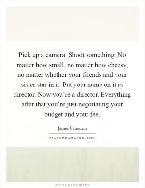 Pick up a camera. Shoot something. No matter how small, no matter how cheesy, no matter whether your friends and your sister star in it. Put your name on it as director. Now you’re a director. Everything after that you’re just negotiating your budget and your fee Picture Quote #1