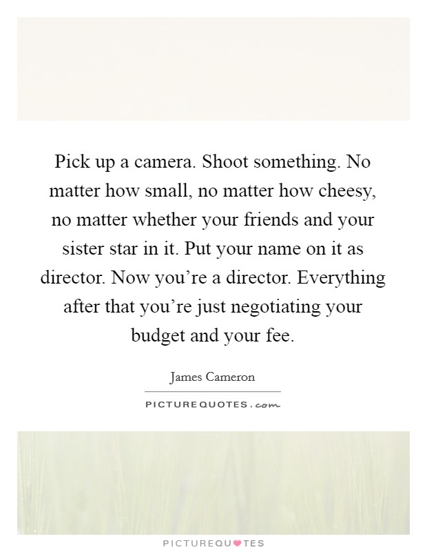 Pick up a camera. Shoot something. No matter how small, no matter how cheesy, no matter whether your friends and your sister star in it. Put your name on it as director. Now you're a director. Everything after that you're just negotiating your budget and your fee. Picture Quote #1