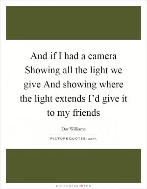 And if I had a camera Showing all the light we give And showing where the light extends I’d give it to my friends Picture Quote #1