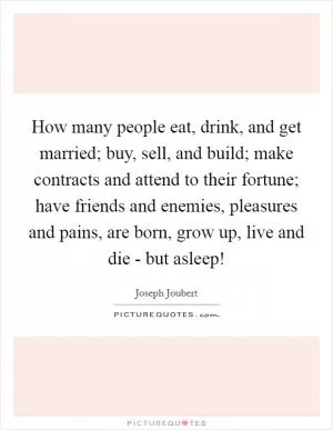 How many people eat, drink, and get married; buy, sell, and build; make contracts and attend to their fortune; have friends and enemies, pleasures and pains, are born, grow up, live and die - but asleep! Picture Quote #1