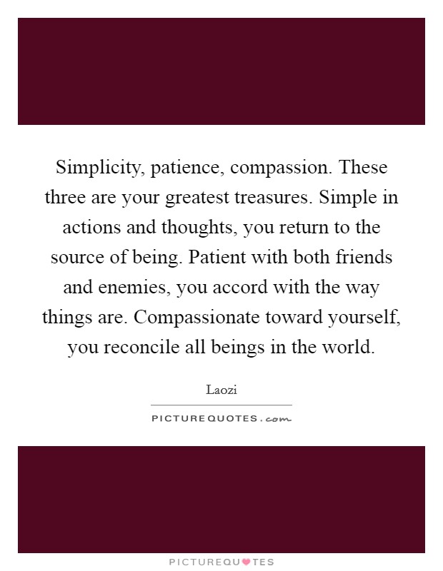 Simplicity, patience, compassion. These three are your greatest treasures. Simple in actions and thoughts, you return to the source of being. Patient with both friends and enemies, you accord with the way things are. Compassionate toward yourself, you reconcile all beings in the world. Picture Quote #1