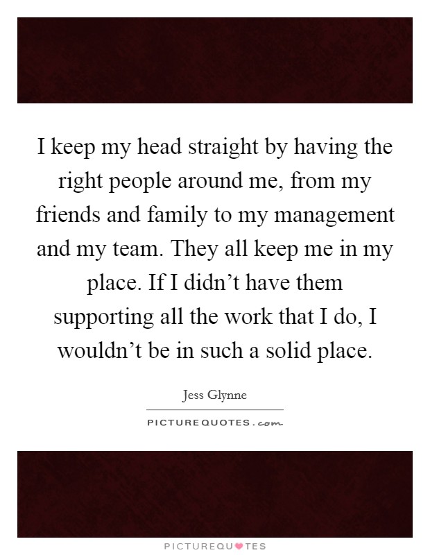 I keep my head straight by having the right people around me, from my friends and family to my management and my team. They all keep me in my place. If I didn't have them supporting all the work that I do, I wouldn't be in such a solid place. Picture Quote #1