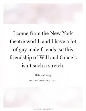 I come from the New York theatre world, and I have a lot of gay male friends, so this friendship of Will and Grace’s isn’t such a stretch Picture Quote #1