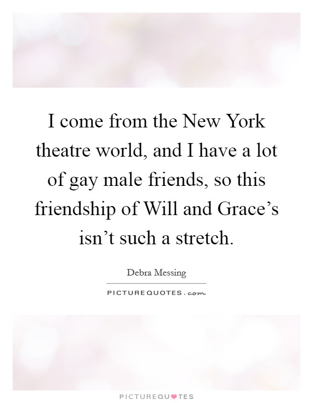 I come from the New York theatre world, and I have a lot of gay male friends, so this friendship of Will and Grace's isn't such a stretch. Picture Quote #1