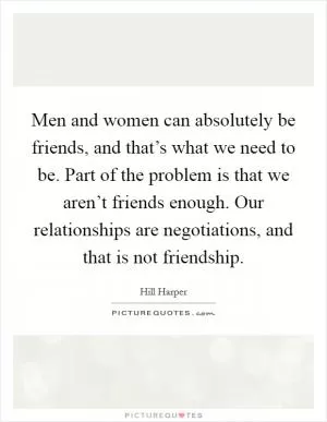 Men and women can absolutely be friends, and that’s what we need to be. Part of the problem is that we aren’t friends enough. Our relationships are negotiations, and that is not friendship Picture Quote #1