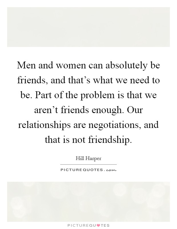 Men and women can absolutely be friends, and that's what we need to be. Part of the problem is that we aren't friends enough. Our relationships are negotiations, and that is not friendship. Picture Quote #1