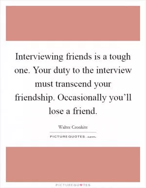 Interviewing friends is a tough one. Your duty to the interview must transcend your friendship. Occasionally you’ll lose a friend Picture Quote #1