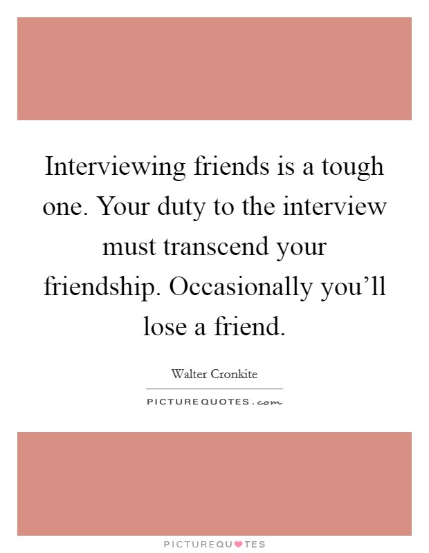 Interviewing friends is a tough one. Your duty to the interview must transcend your friendship. Occasionally you'll lose a friend. Picture Quote #1