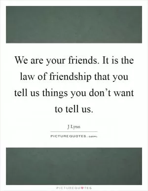We are your friends. It is the law of friendship that you tell us things you don’t want to tell us Picture Quote #1