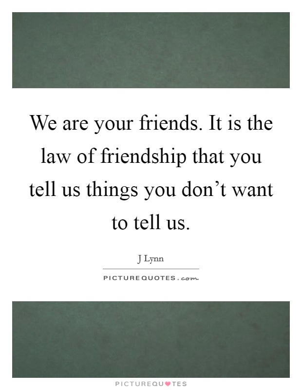 We are your friends. It is the law of friendship that you tell us things you don't want to tell us. Picture Quote #1