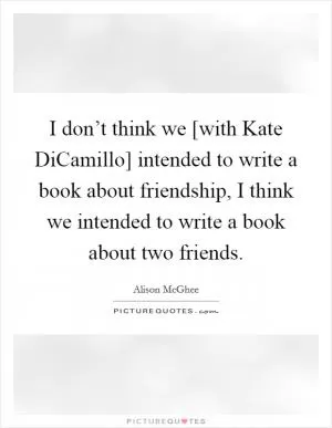 I don’t think we [with Kate DiCamillo] intended to write a book about friendship, I think we intended to write a book about two friends Picture Quote #1