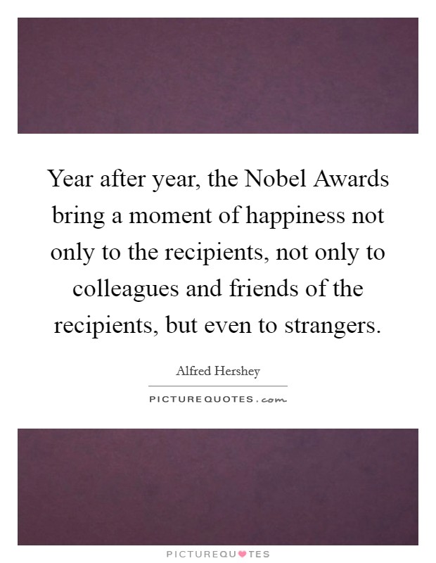 Year after year, the Nobel Awards bring a moment of happiness not only to the recipients, not only to colleagues and friends of the recipients, but even to strangers. Picture Quote #1