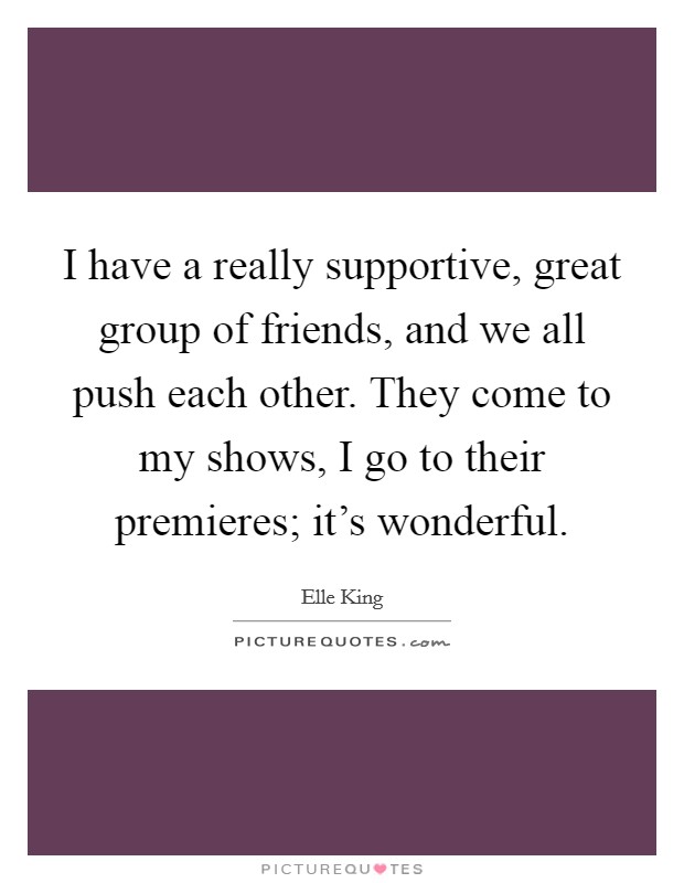 I have a really supportive, great group of friends, and we all push each other. They come to my shows, I go to their premieres; it's wonderful. Picture Quote #1