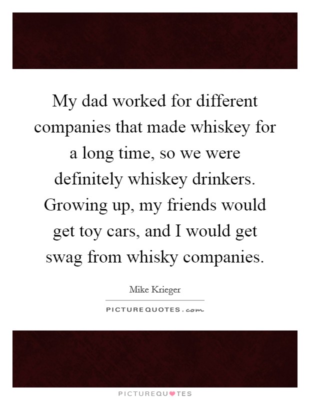My dad worked for different companies that made whiskey for a long time, so we were definitely whiskey drinkers. Growing up, my friends would get toy cars, and I would get swag from whisky companies. Picture Quote #1