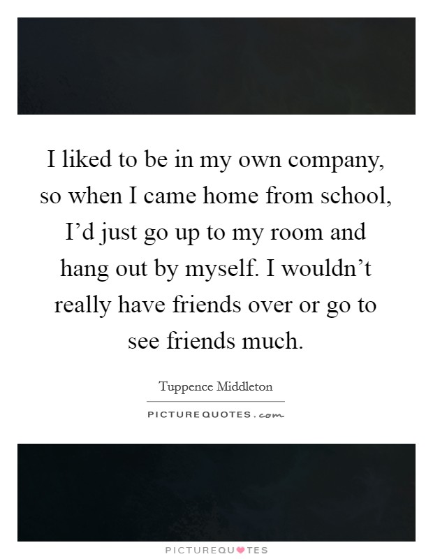 I liked to be in my own company, so when I came home from school, I'd just go up to my room and hang out by myself. I wouldn't really have friends over or go to see friends much. Picture Quote #1