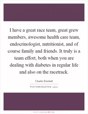 I have a great race team, great grew members, awesome health care team, endocrinologist, nutritionist, and of course family and friends. It truly is a team effort, both when you are dealing with diabetes in regular life and also on the racetrack Picture Quote #1