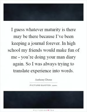 I guess whatever maturity is there may be there because I’ve been keeping a journal forever. In high school my friends would make fun of me - you’re doing your man diary again. So I was always trying to translate experience into words Picture Quote #1