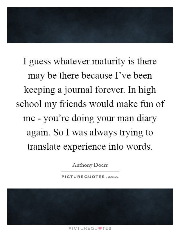 I guess whatever maturity is there may be there because I've been keeping a journal forever. In high school my friends would make fun of me - you're doing your man diary again. So I was always trying to translate experience into words. Picture Quote #1