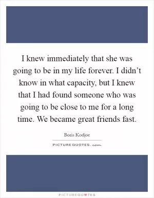 I knew immediately that she was going to be in my life forever. I didn’t know in what capacity, but I knew that I had found someone who was going to be close to me for a long time. We became great friends fast Picture Quote #1