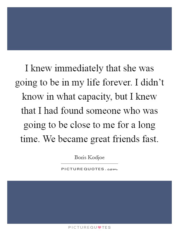 I knew immediately that she was going to be in my life forever. I didn't know in what capacity, but I knew that I had found someone who was going to be close to me for a long time. We became great friends fast. Picture Quote #1
