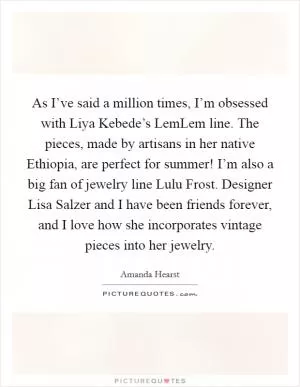 As I’ve said a million times, I’m obsessed with Liya Kebede’s LemLem line. The pieces, made by artisans in her native Ethiopia, are perfect for summer! I’m also a big fan of jewelry line Lulu Frost. Designer Lisa Salzer and I have been friends forever, and I love how she incorporates vintage pieces into her jewelry Picture Quote #1