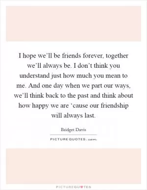 I hope we’ll be friends forever, together we’ll always be. I don’t think you understand just how much you mean to me. And one day when we part our ways, we’ll think back to the past and think about how happy we are ‘cause our friendship will always last Picture Quote #1