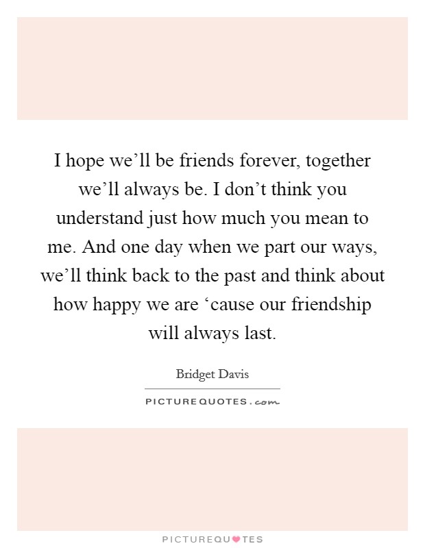 I hope we'll be friends forever, together we'll always be. I don't think you understand just how much you mean to me. And one day when we part our ways, we'll think back to the past and think about how happy we are ‘cause our friendship will always last. Picture Quote #1