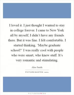 I loved it. I just thought I wanted to stay in college forever. I came to New York all by myself; I didn’t have any friends there. But it was fine. I felt comfortable. I started thinking, ‘Maybe graduate school?’ I was really cool with people who were smart, who knew stuff. It’s very romantic and stimulating Picture Quote #1