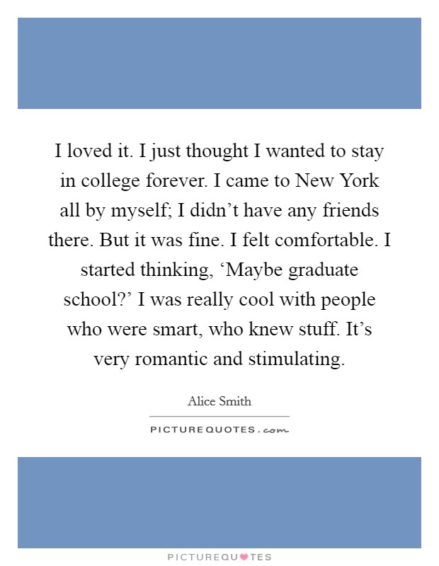 I loved it. I just thought I wanted to stay in college forever. I came to New York all by myself; I didn't have any friends there. But it was fine. I felt comfortable. I started thinking, ‘Maybe graduate school?' I was really cool with people who were smart, who knew stuff. It's very romantic and stimulating. Picture Quote #1