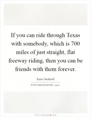 If you can ride through Texas with somebody, which is 700 miles of just straight, flat freeway riding, then you can be friends with them forever Picture Quote #1