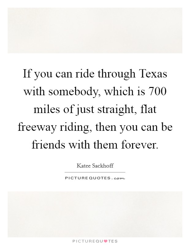 If you can ride through Texas with somebody, which is 700 miles of just straight, flat freeway riding, then you can be friends with them forever. Picture Quote #1