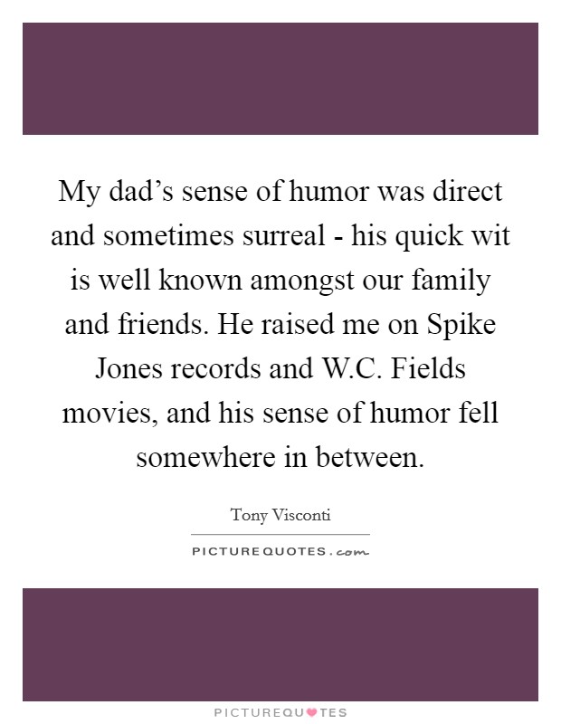 My dad's sense of humor was direct and sometimes surreal - his quick wit is well known amongst our family and friends. He raised me on Spike Jones records and W.C. Fields movies, and his sense of humor fell somewhere in between. Picture Quote #1